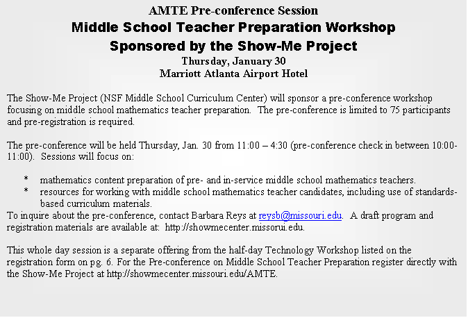 Text Box: AMTE Pre-conference Session
Middle School Teacher Preparation Workshop 
Sponsored by the Show-Me Project
Thursday, January 30
Marriott Atlanta Airport Hotel

The Show-Me Project (NSF Middle School Curriculum Center) will sponsor a pre-conference workshop focusing on middle school mathematics teacher preparation.  The pre-conference is limited to 75 participants and pre-registration is required. 

The pre-conference will be held Thursday, Jan. 30 from 11:00  4:30 (pre-conference check in between 10:00-11:00).  Sessions will focus on:
 
*	mathematics content preparation of pre- and in-service middle school mathematics teachers.
*	resources for working with middle school mathematics teacher candidates, including use of standards-based curriculum materials.
To inquire about the pre-conference, contact Barbara Reys at reysb@missouri.edu.  A draft program and registration materials are available at:  http://showmecenter.missorui.edu.

This whole day session is a separate offering from the half-day Technology Workshop listed on the registration form on pg. 6. For the Pre-conference on Middle School Teacher Preparation register directly with the Show-Me Project at http://showmecenter.missouri.edu/AMTE.


